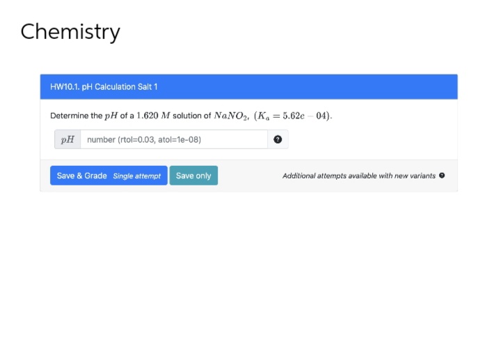 Chemistry
HW10.1. pH Calculation Salt 1
Determine the pH of a 1.620 M solution of NaNO₂, (Ka = 5.62e-04).
pH number (rtol=0.03, atol=1e-08)
Save & Grade Single attempt Save only
Additional attempts available with new variants