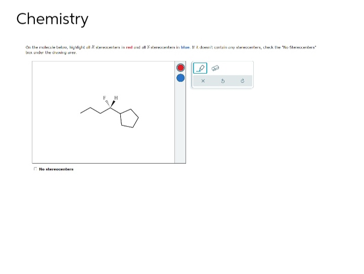 Chemistry
On the molecule below, highlight ell & stereacenters in red and all S stereocenters in blue. If it doesn't contain eny stereocenters, check the "No Stereocenters
bux under the drewing are
No stereocenters
H