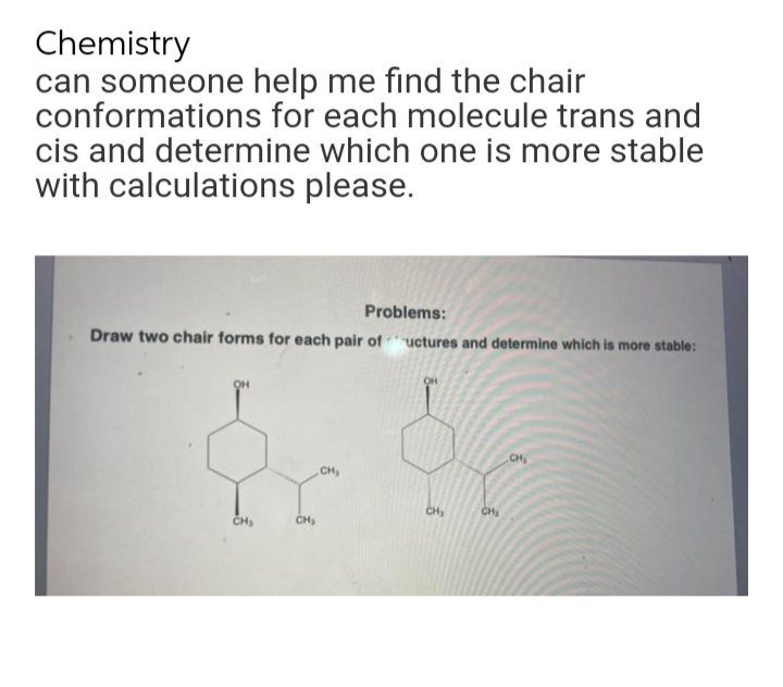 Chemistry
can someone
conformations
help me find the chair
for each molecule trans and
cis and determine which one is more stable
with calculations please.
Problems:
Draw two chair forms for each pair of uctures and determine which is more stable:
OH
CH₂
CH₂
CH₂
d
CH₂
CH₂
CH₂