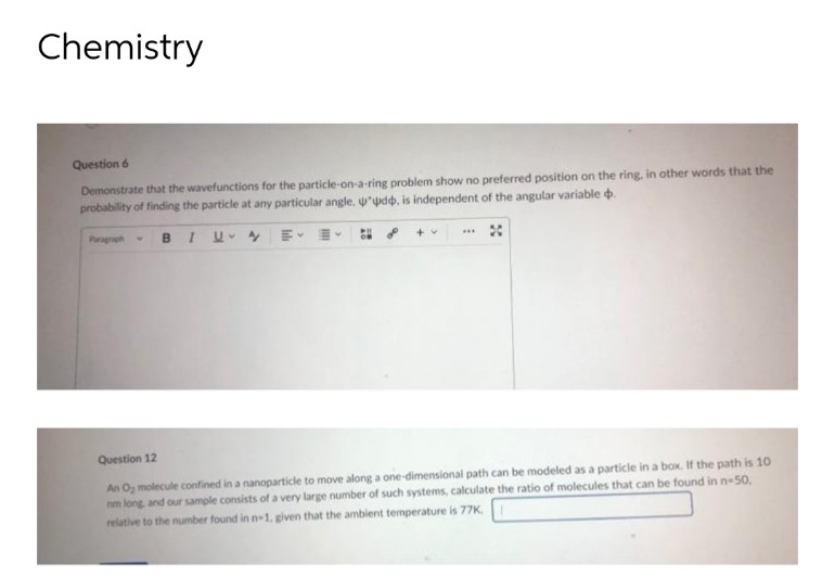 Chemistry
Question 6
Demonstrate that the wavefunctions for the particle-on-a-ring problem show no preferred position on the ring, in other words that the
probability of finding the particle at any particular angle, "dd, is independent of the angular variable .
Paragraph V B
I UE E
ON
+ v
***
Question 12
An O₂ molecule confined in a nanoparticle to move along a one-dimensional path can be modeled as a particle in a box. If the path is 10
nm long, and our sample consists of a very large number of such systems, calculate the ratio of molecules that can be found in n-50,
relative to the number found in n-1. given that the ambient temperature is 77K.
