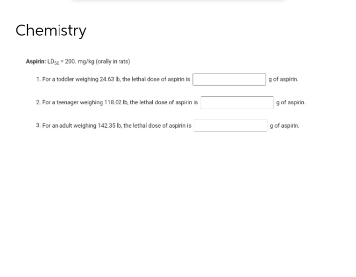 Chemistry
Aspirin: LD50 = 200. mg/kg (orally in rats)
1. For a toddler weighing 24.63 lb, the lethal dose of aspirin is
2. For a teenager weighing 118.02 lb, the lethal dose of aspirin is
3. For an adult weighing 142.35 lb, the lethal dose of aspirin is
g of aspirin.
g of aspirin.
g of aspirin.