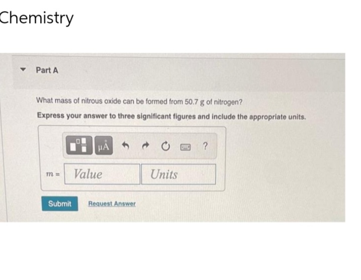 Chemistry
▼
Part A
What mass of nitrous oxide can be formed from 50.7 g of nitrogen?
Express your answer to three significant figures and include the appropriate units.
m=
μA
Value
Submit Request Answer
20
Units
?