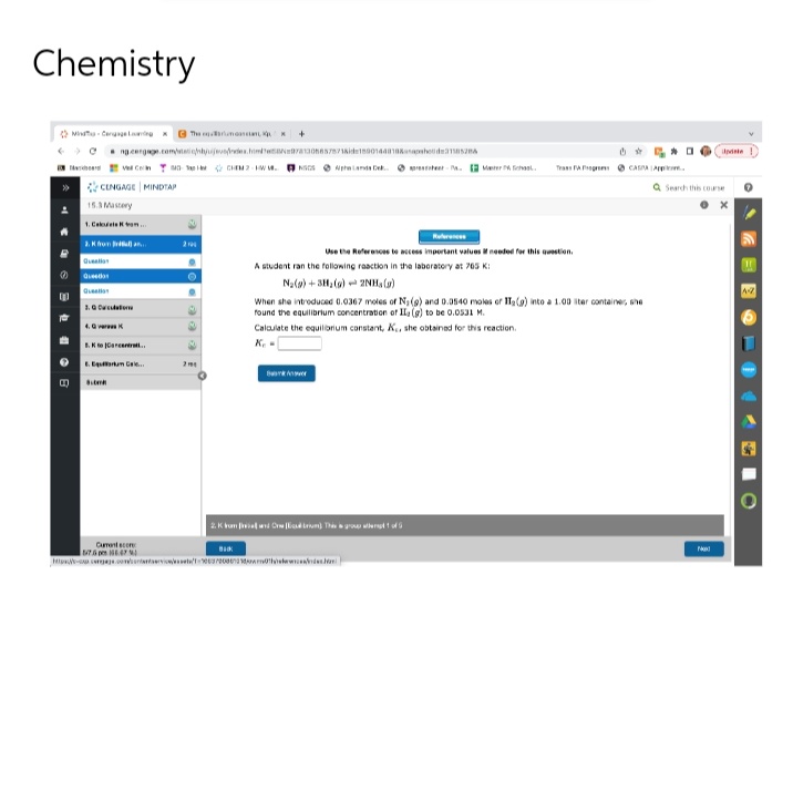 Chemistry
Mid-Cen
for
» CENGAGE MINDTAP
15.3 Mastery
1. Calcule from...
3.K from Bra
>ng.cergage.com/tationbyujevades.homeN9781305657871&id=18001440188sphed152
Qu
3.0 Cacao
4. K
B.K to Cancentral...
E. Em Gaie...
Subm
The mean
Con CHIM-WM. NSS Lands Dek..beer-Merc
Cuent com
547647
200
O
+
201
Back
A student ran the following reaction in the laboratory at 765 K:
N₂(g) + 3H₂(g) + 2NH, (g)
Use the References to access important values if needed for this question.
Bankver
2. K kuma and CiThis group of
Tra
When she introduced 0.0367 moles of N₁ (9) and 0.0540 moles of IT₂(g) into a 1.00 liter container, she
found the equilibrium concentration of II, (g) to be 0.0531 M.
Calculate the equilibrium constant, K., she obtained for this reaction.
Ke
pc.com/content/t/1106/2006 0¹.
CASAA..
Update
Q Search this course
O