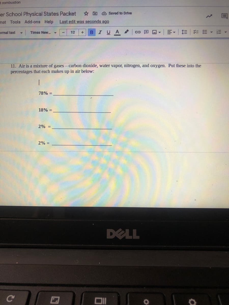 t combustion
er School Physical States Packet
* D O Saved to Drive
nat Tools Add-ons Help
Last edit was seconds ago
ormal text
Times New. -
12
IUA
三。
ニ三
11. Air is a mixture of gases- carbon dioxide, water vapor, nitrogen, and oxygen. Put these into the
percentages that each makes up in air below:
78% =
18% =
2% =
2% =
DELL
C
