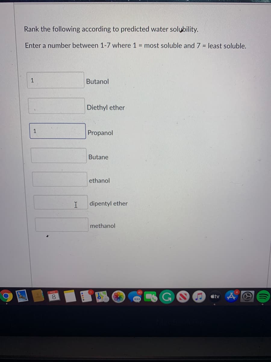 Rank the following according to predicted water solubility.
Enter a number between 1-7 where 1 = most soluble and 7 = least soluble.
1
Butanol
Diethyl ether
1
Propanol
Butane
ethanol
dipentyl ether
methanol
8.
tv
