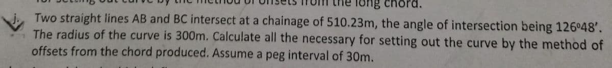 long chord.
Two straight lines AB and BC intersect at a chainage of 510.23m, the angle of intersection being 126°48'.
The radius of the curve is 300m. Calculate all the necessary for setting out the curve by the method of
offsets from the chord produced. Assume a peg interval of 30m.