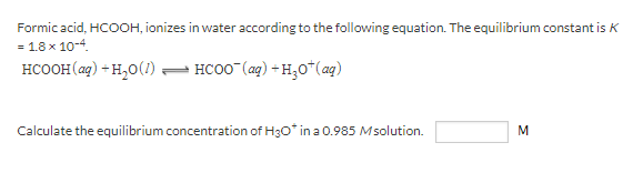 Formic acid, HCOOH, ionizes in water according to the following equation. The equilibrium constant is K
= 1.8 x 10-4.
HCOOH(ag) - H,0(1) – HCOO (ag) + H,0*(aq)
Calculate the equilibrium concentration of H3o* in a 0.985 Msolution.
M
