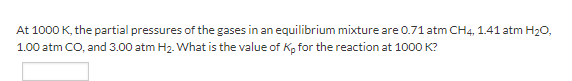 At 1000 K, the partial pressures of the gases in an equilibrium mixture are 0.71 atm CH4, 1.41 atm H20,
1.00 atm CO, and 3.00 atm H2. What is the value of Kp for the reaction at 1000 K?
