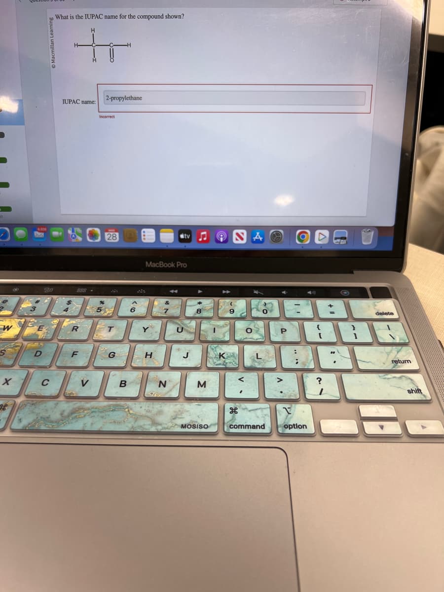 ct
W
S
2
20
E
E
FARRS
D
C
What is the IUPAC name for the compound shown?
H
tr
H-
H
IUPAC name:
888
R
F
afe
V
2-propylethane
Incorrect
%
5
MAR
28
T
G
B
6
MacBook Pro
Y
H
50
stv
N
U
J
8
M
MOSISO
K
NA
9
H
<
'
0
L
command
P
>
H
:
;
V
option
my
{
[
?
ܢ
I
+
**
.
}
1
delete
return
shift