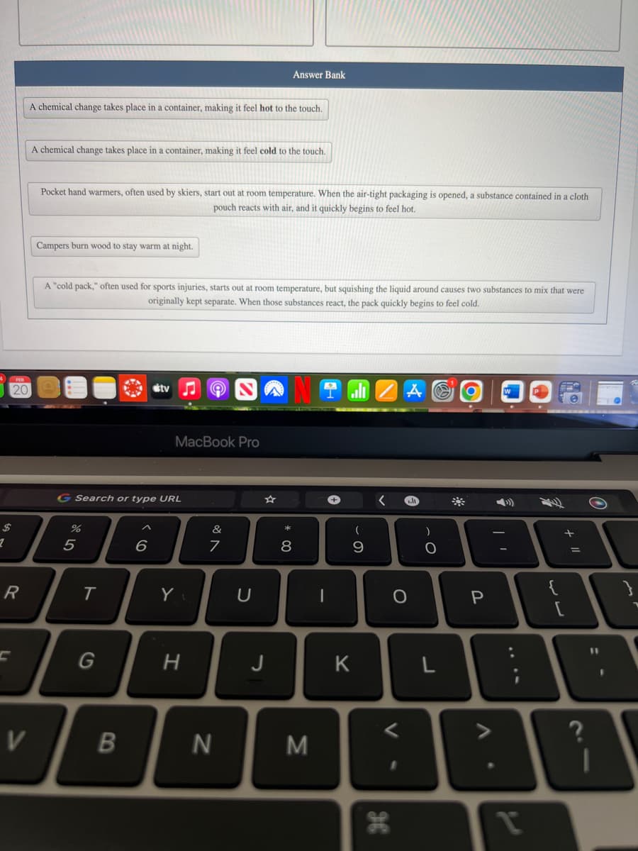 1
20
R
A chemical change takes place in a container, making it feel hot to the touch.
V
A chemical change takes place in a container, making it feel cold to the touch.
Pocket hand warmers, often used by skiers, start out at room temperature. When the air-tight packaging is opened, a substance contained in a cloth
pouch reacts with air, and it quickly begins to feel hot.
Campers burn wood to stay warm at night.
A "cold pack," often used for sports injuries, starts out at room temperature, but squishing the liquid around causes two substances to mix that were
originally kept separate. When those substances react, the pack quickly begins to feel cold.
%
G Search or type URL
5
T
G
B
^
tv
6
MacBook Pro
Y
H
&
7
N
Answer Bank
U
J
*
00
8
M
-
+
(
9
K
O
V
H
)
O
L
P
A
V
A
€
+
=
S
0
11
I
I
w