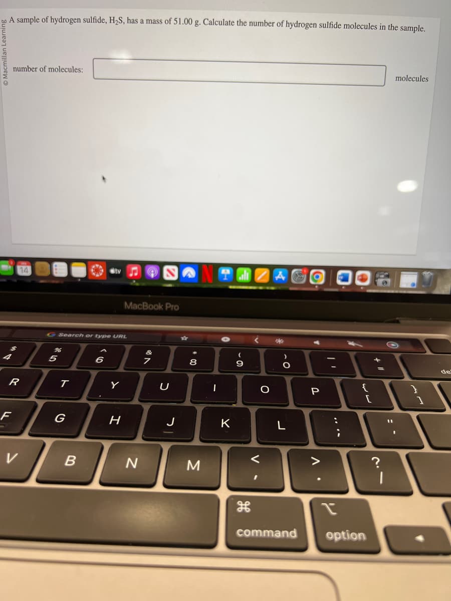 bo A sample of hydrogen sulfide, H₂S, has a mass of 51.00 g. Calculate the number of hydrogen sulfide molecules in the sample.
number of molecules:
R
F
5
G Search or type URL
T
G
B
Sty
6
Y
MacBook Pro
H
N
V RO
U
J
8
M
I
K
-
9
V
I
O
>
O
L
command
P
Δ·
:
;
{
option
+
41
=
?
|
molecules
I
}
1
de