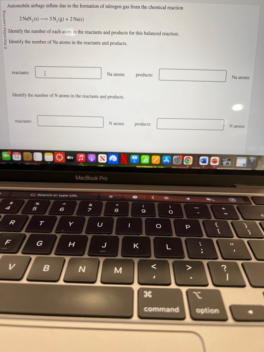 Automobile airbags inflate due to the formation of nitrogen gas from the chemical reaction
2 NaN, (s) → 3 N₂(g) + 2 Na(s)
Identify the number of each atom in the reactants and products for this balanced reaction.
Identify the number of Na atoms in the reactants and products.
4
reactants:
Identify the number of N atoms in the reactants and products.
reactants:
F
14
R
V
%
I
5
G Search or type URL
T
G
B
ty
6
MacBook Pro
H
N
Na atoms
7
U
J
N atoms
*
8
M
I
products:
products:
K
(
- O
9
<
O
<
I
A
He
O
L
command
P
.
1
:
;
[
option
+
=
?
Na atoms
Natoms
1