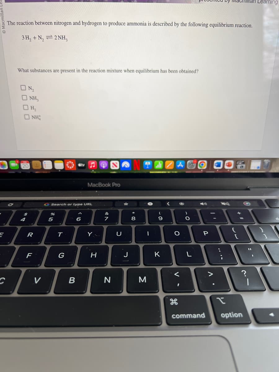 =
The reaction between nitrogen and hydrogen to produce ammonia is described by the following equilibrium reaction.
3H₂ + N₂ 2NH₂
What substances are present in the reaction mixture when equilibrium has been obtained?
ON₂
OH,
20
NH₂
4
NH
R
F
%
G Search or type URL
ज
5
T
G
stv
B
MacBook Pro
6
Y
H
v Ro
7
N
U
★
J
潮
8
I
M
(
-0
9
K
<
ACO
Ma
O
V-
)
O
L
4
P
"'
>
:
by Machman Learning
W
;
Y
{
+
13
[
command option
O
1
}
1