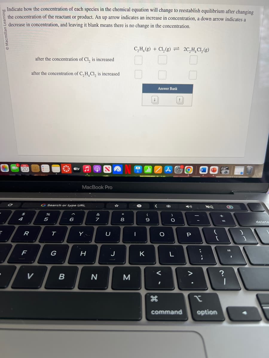 Indicate how the concentration of each species in the chemical equation will change to reestablish equilibrium after changing
the concentration of the reactant or product. An up arrow indicates an increase in concentration, a down arrow indicates a
decrease in concentration, and leaving it blank means there is no change in the concentration.
E
FER
20
C
$
T
R
F
after the concentration of Cl, is increased
after the concentration of C₂H₂Cl₂ is increased
7
V
G Search or type URL
5
T
G
B
tv
6
MacBook Pro
Y
H
&
7
N
U
J
*
8
00
NOZA AS
C₂H₂(g) + Cl₂(g) 2C₂H₂Cl₂(g)
O
M
✪
I
K
(
20.
↓
9
Answer Bank
<
H
O
V-
)
O
L
(1)
P
. V
:
2
;
{
[
command option
+
?
11
1
delete
