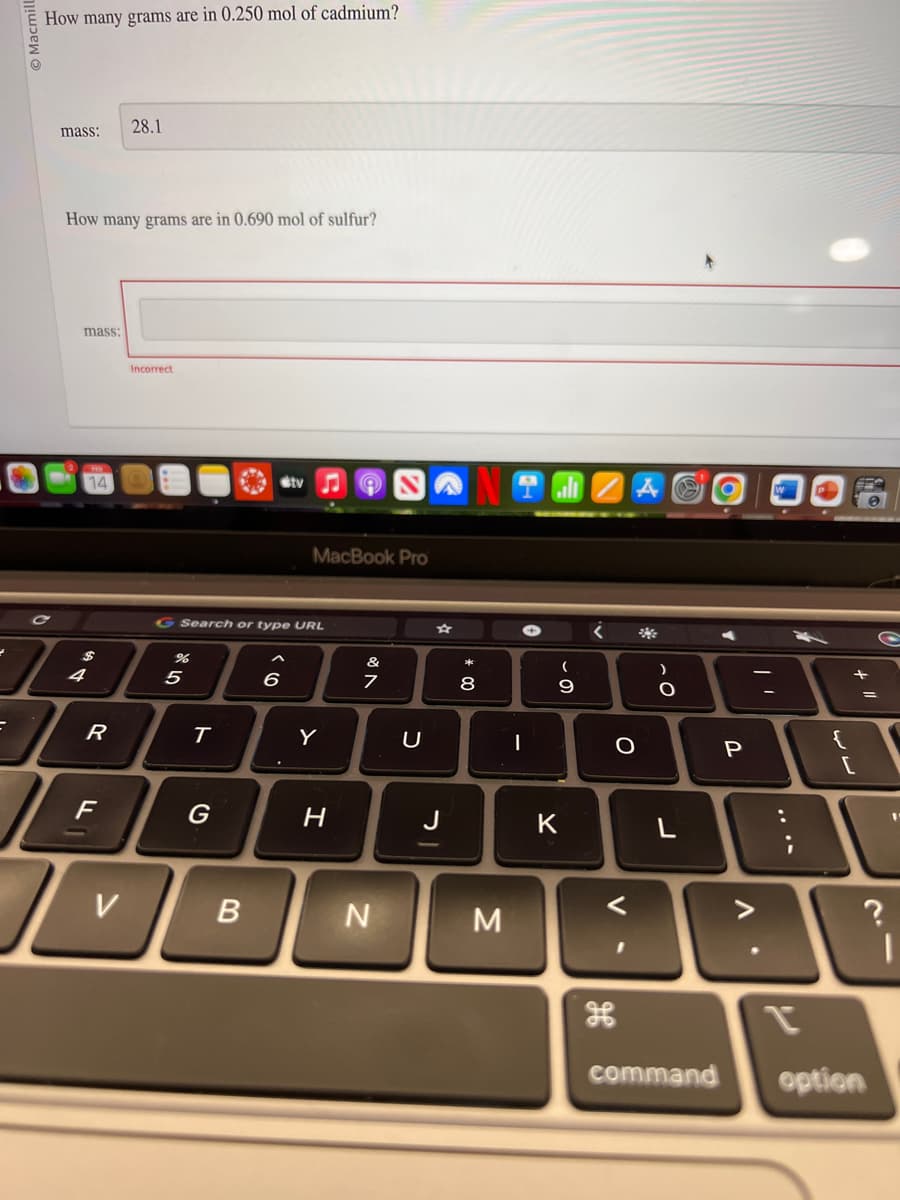 =
Macmill
C
How many grams are in 0.250 mol of cadmium?
mass:
How many grams are in 0.690 mol of sulfur?
mass:
14
R
F
28.1
V
Incorrect
%
G Search or type URL
5
T
G
B
tv
6
MacBook Pro
Y
H
of A
&
7
N
U
J
+00
8
M
|
(
9
K
<
O
V
H
)
O
O
P
V
L
:
{
11 +
[
?
command option