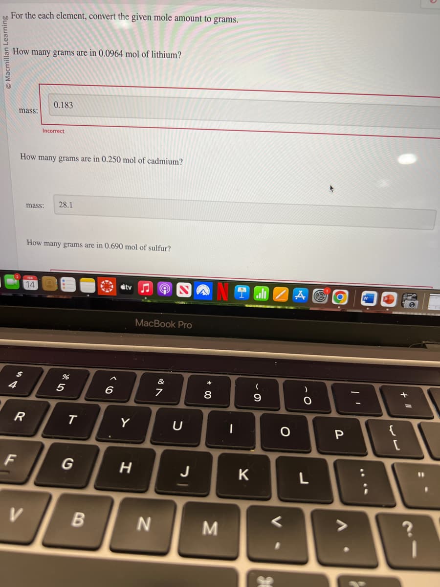 Macmillan Learnin
For the each element, convert the given mole amount to grams.
How many grams are in 0.0964 mol of lithium?
4
mass:
F
How many grams are in 0.250 mol of cadmium?
R
0.183
mass: 28.1
14
Incorrect
V
How many grams are in 0.690 mol of sulfur?
%
5
T
B
6
stv
Y
H
MacBook Pro
N
&
7
U
J
8
M
I
K
(
- O
9
0
V
)
-O
L
S
P
+ 1"1
?
11
I