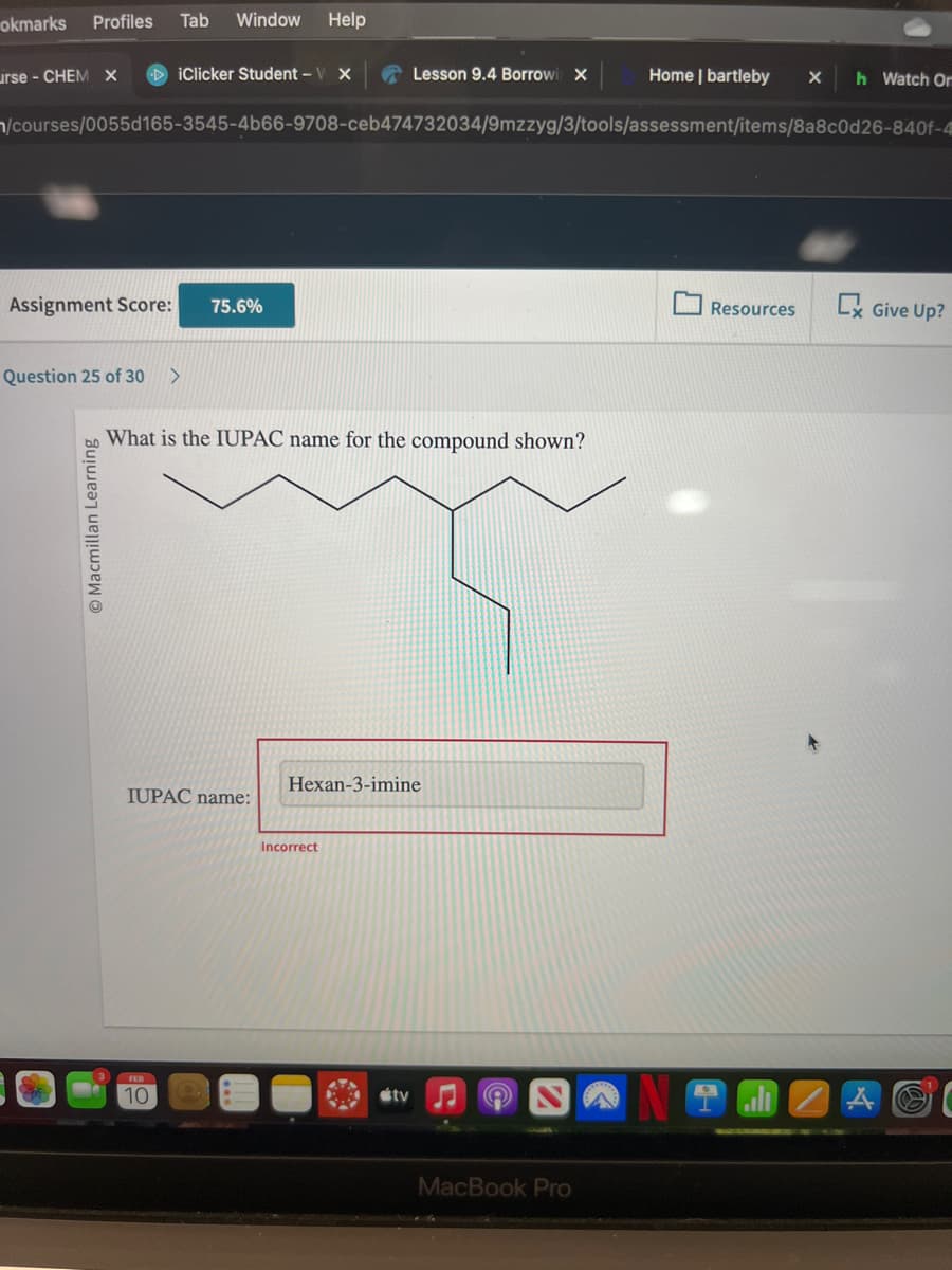 okmarks Profiles Tab Window Help
urse - CHEM X DiClicker Student - V X
Assignment Score:
Question 25 of 30 >
n/courses/0055d165-3545-4b66-9708-ceb474732034/9mzzyg/3/tools/assessment/items/8a8c0d26-840f-4
O Macmillan Learning
75.6%
What is the IUPAC name for the compound shown?
IUPAC name:
10
Lesson 9.4 Borrowi X
Hexan-3-imine
Incorrect
tv ♫ A
Home | bartleby X
MacBook Pro
h Watch Or
Resources Ex Give Up?