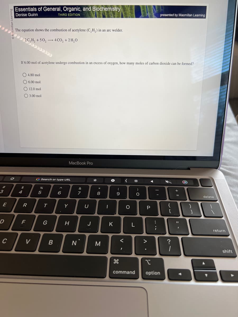 #
3
E
D
C
C
Essentials of General, Organic, and Biochemistry
Denise Guinn
THIRD EDITION
The equation shows the combustion of acetylene (C₂H₂) in an arc welder.
2 C₂H₂ +50₂4CO₂ + 2H₂O
If 6.00 mol of acetylene undergo combustion in an excess of oxygen, how many moles of carbon dioxide can be formed?
4.80 mol
6.00 mol
O 12.0 mol
3.00 mol
$
4
R
F
V
G Search or type URL
%
5
T
G
B
MacBook Pro
6
Y
H
*
7
N`
U
J
00
8
M
→
-
(
9
DI
K
H
<
<
I
с
L
)
O.
P
.
>
C
P
presented by Macmillan Learning
....
I
command option
4
{
[
?
1
+ 11
I
}
]
delete
return
shift