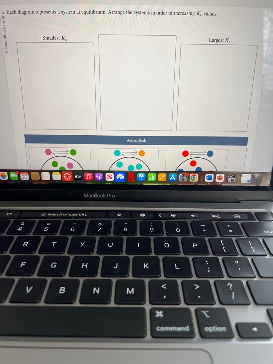 Macmillan Learnin
Each diagram represents a system at equilibrium. Arrange the systems in order of increasing K, values.
20
$
ܝܢ
ܟ
4
R
F
T
V
Smallest Ke
de 10
G Search or type URL
%
5
T
B
tv
6
MacBook Pro
Y
H
&
A
N
U
J
Answer Bank
00 *
8
M
I
(
9
K
<
O
V.
<
*
)
O
r.
L
»
P
. V
Largest K
;
P
{
+
[
command option
=
O
11
I
1
dele