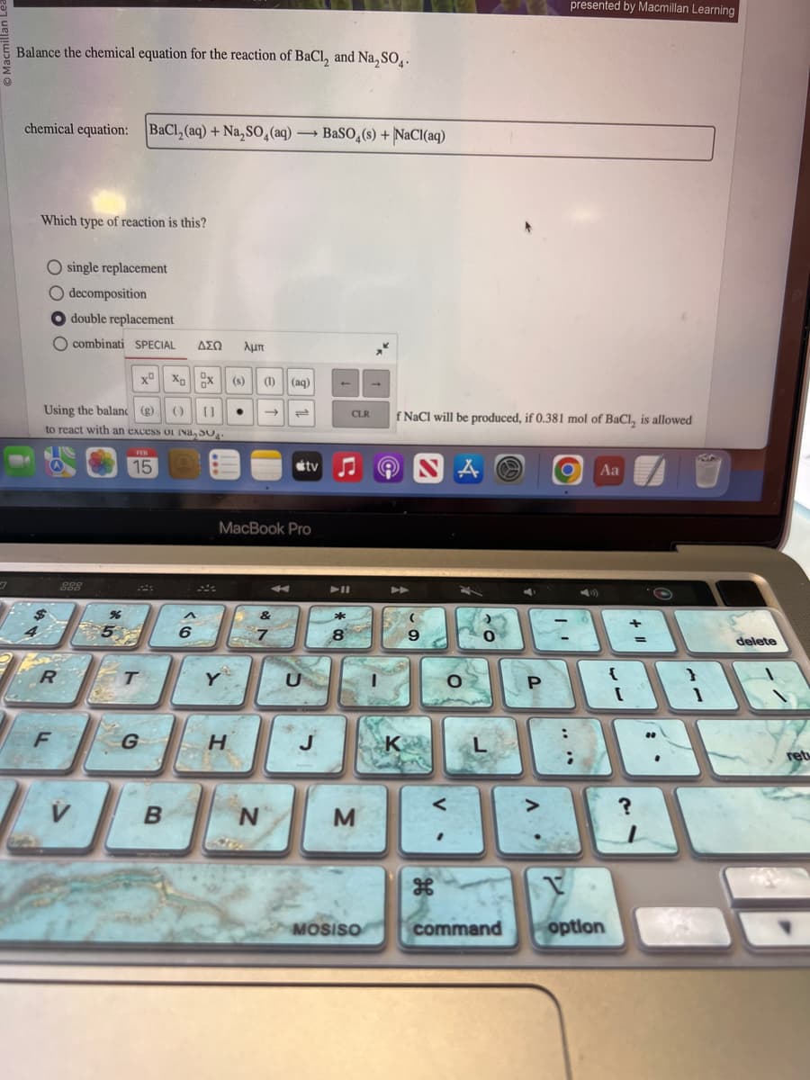 O
7
Balance the chemical equation for the reaction of BaCl₂ and Na₂SO4.
chemical equation: BaCl₂ (aq) + Na₂SO4 (aq). →BaSO4(s) + NaCl(aq)
Which type of reaction is this?
O single replacement
O decomposition
double replacement
O combinati SPECIAL ΔΣΩ λμπ
Using the balanc (g) () []
to react with an excess of Na, 30.
R
F
000
ODD
XºXoX (s) (1) (aq)
FEB
15
%
5%
T
G
B
^
6
Y
MacBook Pro
H
->>
&
7
N
tv
U
J
*
8
CLR
M
MOSISO
f NaCl will be produced, if 0.381 mol of BaCl, is allowed
A
K
9
V
A
O
0
L
command
presented by Macmillan Learning
O
P
+
BAL
=
Aa
V
1938
{
}
option
delete
?
retu
