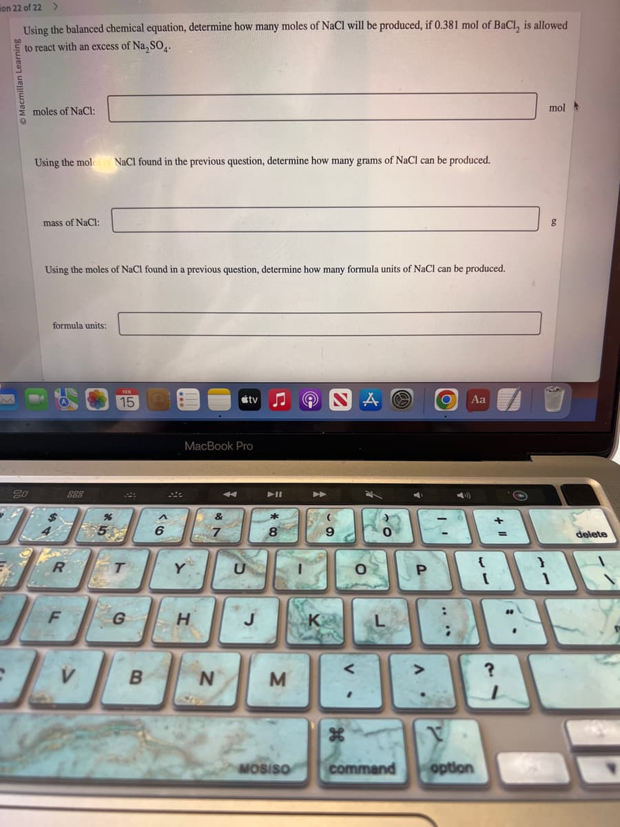 on 22 of 22
Using the balanced chemical equation, determine how many moles of NaCl will be produced, if 0.381 mol of BaCl, is allowed
to react with an excess of Na₂SO4.
20
moles of NaCl:
Using the mole
mass of NaCl:
Using the moles of NaCl found in a previous question, determine how many formula units of NaCl can be produced.
formula units:
R
F
NaCl found in the previous question, determine how many grams of NaCl can be produced.
V
%
15
T
G
B
^
6
MacBook Pro
Y
H
N
tv
U
►II
M
MOSISO
9
O
command
P
O
Aa
V
{
option
[
+
=
}
mol
1
S
BAY
?
delete