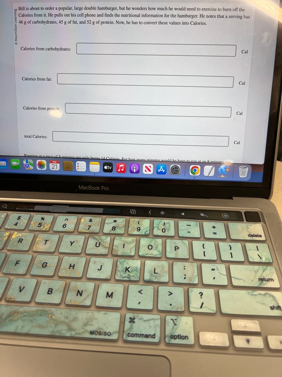 Q
Macmillan Learning
Bill is about to order a popular, large double hamburger, but he wonders how much he would need to exercise to burn off the
Calories from it. He pulls out his cell phone and finds the nutritional information for the hamburger. He notes that a serving has
46 g of carbohydrates, 45 g of fat, and 52 g of protein. Now, he has to convert these values into Calories.
Calories from carbohydrates:
Calories from fat:
F
Calories from protein:
R
total Calories:
Running at a pace of 8 minutes per mile burns 14 Cal/min For how many minutes would he have to run at an 8 minutes ner
A NA S
5%
T
G
21
B
^
6
Y
H
MacBook Pro
N
27
tv
U
12
* 0
M
MOSISO
9
"
<
O
command
O
P
4
| I
option
{
[
+
=
?
Cal
Cal
Cal
Cal
}
138
800
delete
return
shift