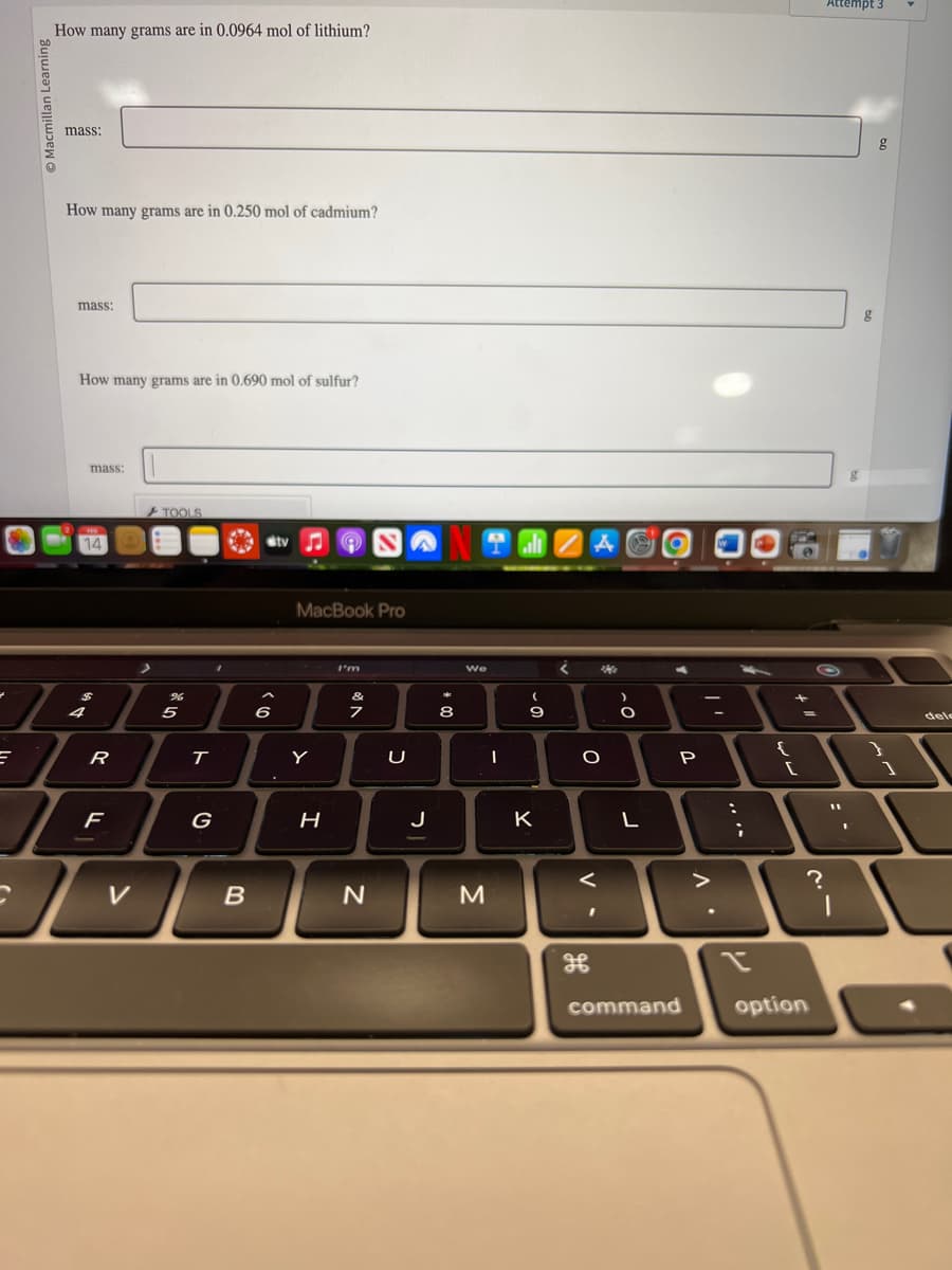 =
How many grams are in 0.0964 mol of lithium?
mass:
How many grams are in 0.250 mol of cadmium?
mass:
How many grams are in 0.690 mol of sulfur?
mass:
FER
14
4
R
F
>
TOOLS
5*
5
T
1
G
VB
Stv
6
MacBook Pro
Y
H
I'm
&
7
N
U
NOVA
J
00 *
We
I
J
M
(
- 0
9
K
<
O
Me
-0
L
T
P
command
^.
-
;
2
{
11 t
=
?
option
Attempt 3
11
1
g
g
1
dele