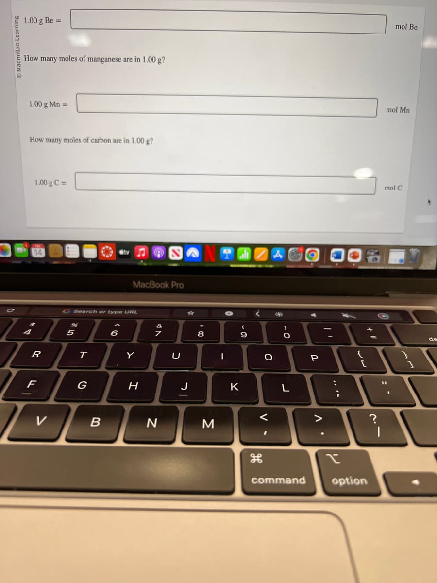 1.00 g Be=
How many moles of manganese are in 1.00 g?
1.00 g Mn =
How many moles of carbon are in 1.00 g?
1.00 g C=
14
R
F
V
96
G Search or type URL
5
T
G
B
tv
6
MacBook Pro
Y
H
7
N
U
J
00 +
*
8
M
CENE
I
(
9
K
O
V.
Me
-O
L
P
>
L
:
;
1
{
command option
+
?
mol Be
mol Mn
mol C
1
de