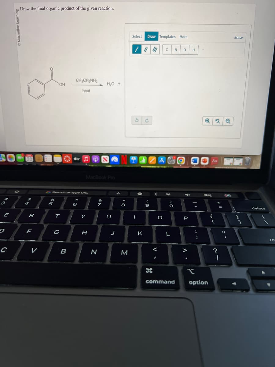 3
E
C
Draw the final organic product of the given reaction.
28
$
4
R
F
V
OH
5
Search or type URL
T
G
CHỊCH,NH,
heat
B
6
MacBook Pro
Y
H
N
H₂O +
&
U
J
8
Select Draw Templates More
M
/ ||||||
NO alt ZA
3
-
K
(
9
H
V-
I
O
C
20
ỏ
L
N 0
command
O
43
P
A.
H
:
;
Q2Q
option
Aa
{
[
+
?
I
O
Erase
1
delete
re