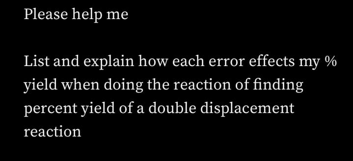 Please help me
List and explain how each error effects my %
yield when doing the reaction of finding
percent yield of a double displacement
reaction