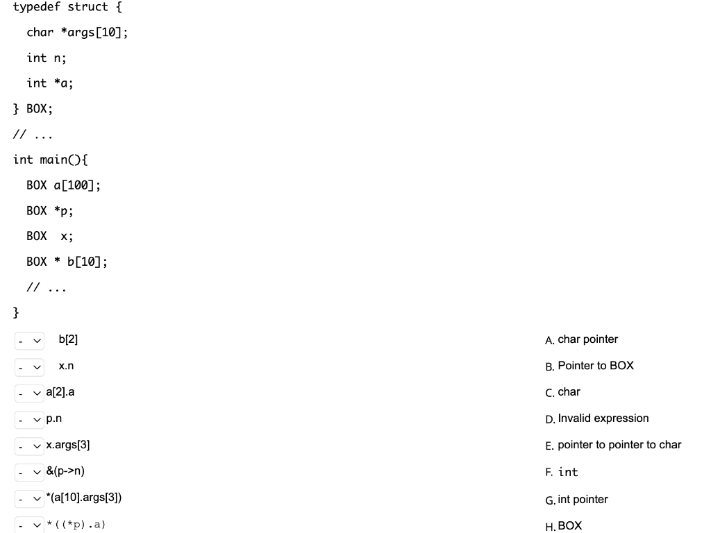 typedef struct {
char *args[10];
int n;
int *a;
} BOX;
// ...
int main(){
ВОX а[100];
BOX *p;
BOX x;
BOX * b[10];
//...
}
b[2]
A. char pointer
B. Pointer to BOX
x.n
v a[2].a
C. char
v p.n
D. Invalid expression
v x.args[3]
E. pointer to pointer to char
v &(p->n)
F. int
v *(a[10].args[3])
G. int pointer
v * ( (*p).a)
Н. ВОХ
