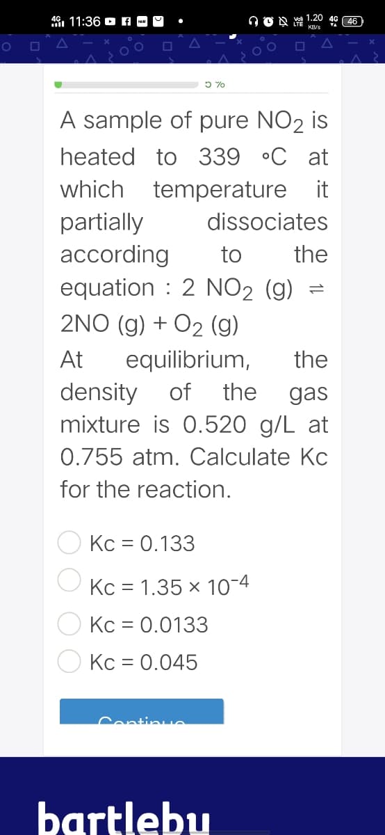 1.20
46. 11:36 D A - O
46 46
5 %
A sample of pure NO2 is
heated to 339 •C at
which temperature it
partially
according
equation : 2 NO2 (g)
2NO (g) + O2 (g)
dissociates
to
the
At
equilibrium,
the
density
mixture is 0.520 g/L at
of
the
gas
0.755 atm. Calculate Kc
for the reaction.
Kc = 0.133
Kc = 1.35 x 10-4
Kc = 0.0133
||
Kc = 0.045
Continue
bartlebu
