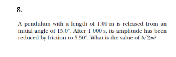 8.
A pendulum with a length of 1.00 m is released from an
initial angle of 15.0°. After 1 000 s, its amplitude has been
reduced by friction to 5.50°. What is the value of b/2m?
