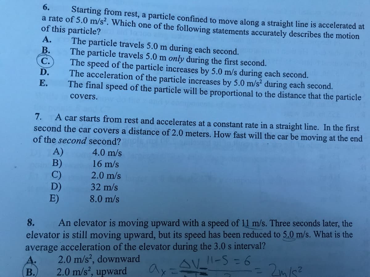 6.
Starting from rest, a particle confined to move along a straight line is accelerated at
a rate of 5.0 m/s². Which one of the following statements accurately describes the motion
of this particle?
А.
В.
C.
The particle travels 5.0 m during each second.
The particle travels 5.0 m only during the first second.
The speed of the particle increases by 5.0 m/s during each second.
The acceleration of the particle increases by 5.0 m/s? during each second.
The final speed of the particle will be proportional to the distance that the particle
D.
Е.
covers.
7.
A car starts from rest and accelerates at a constant rate in a straight line. In the first
second the car covers a distance of 2.0 meters. How fast will the car be moving at the end
of the second second?
A)
B)
C)
D)
E)
4.0 m/s
16 m/s
2.0 m/s
32 m/s
8.0 m/s
8.
An elevator is moving upward with a speed of 11 m/s. Three seconds later, the
elevator is still moving upward, but its speed has been reduced to 5.0 m/s. What is the
average acceleration of the elevator during the 3.0 s interval?
2.0 m/s², downward
111-5=6
ax
- 2m/s?
B.
2.0 m/s?, upward
