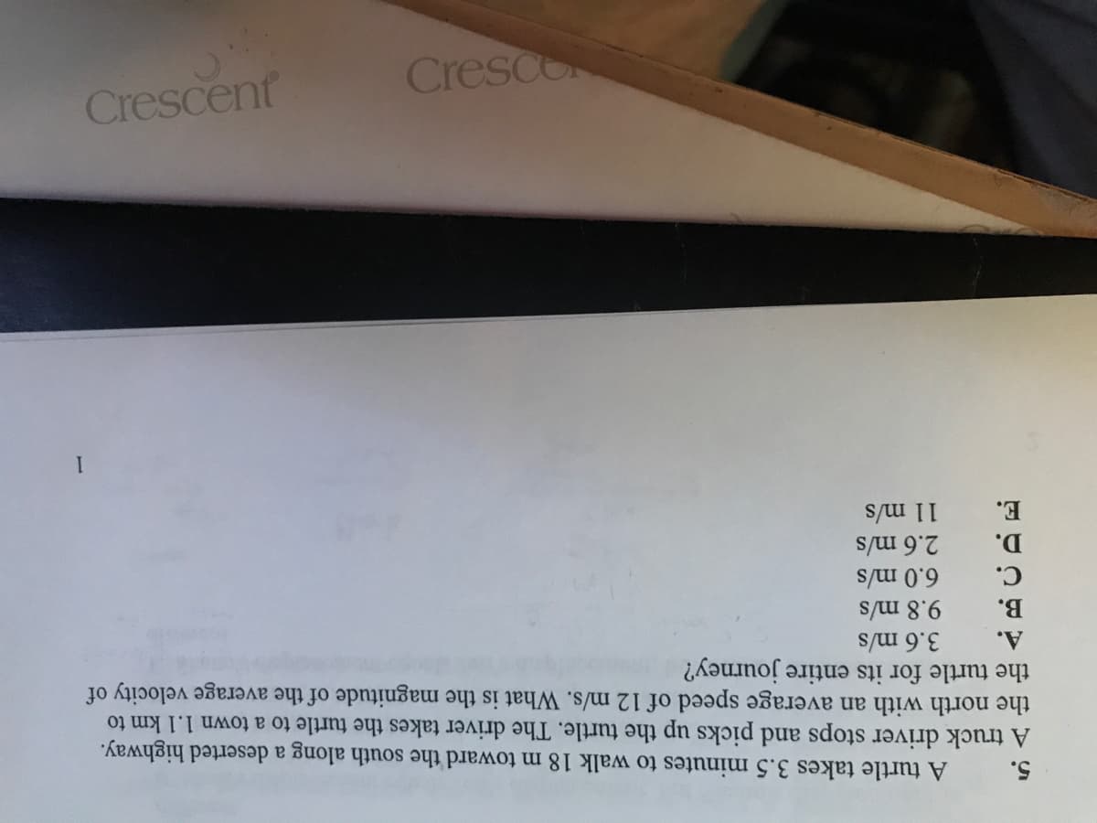 5.
A turtle takes 3.5 minutes to walk 18 m toward the south along a deserted highway.
A truck driver stops and picks up the turtle. The driver takes the turtle to a town 1.1 km to
the north with an average speed of 12 m/s. What is the magnitude of the average velocity of
the turtle for its entire journey?
A.
3.6 m/s
B.
9.8 m/s
C.
6.0 m/s
D.
2.6 m/s
E.
11 m/s
Crescent
Cresco
