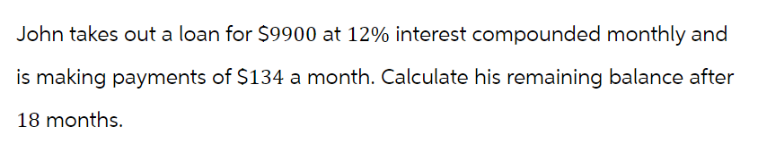 John takes out a loan for $9900 at 12% interest compounded monthly and
is making payments of $134 a month. Calculate his remaining balance after
18 months.