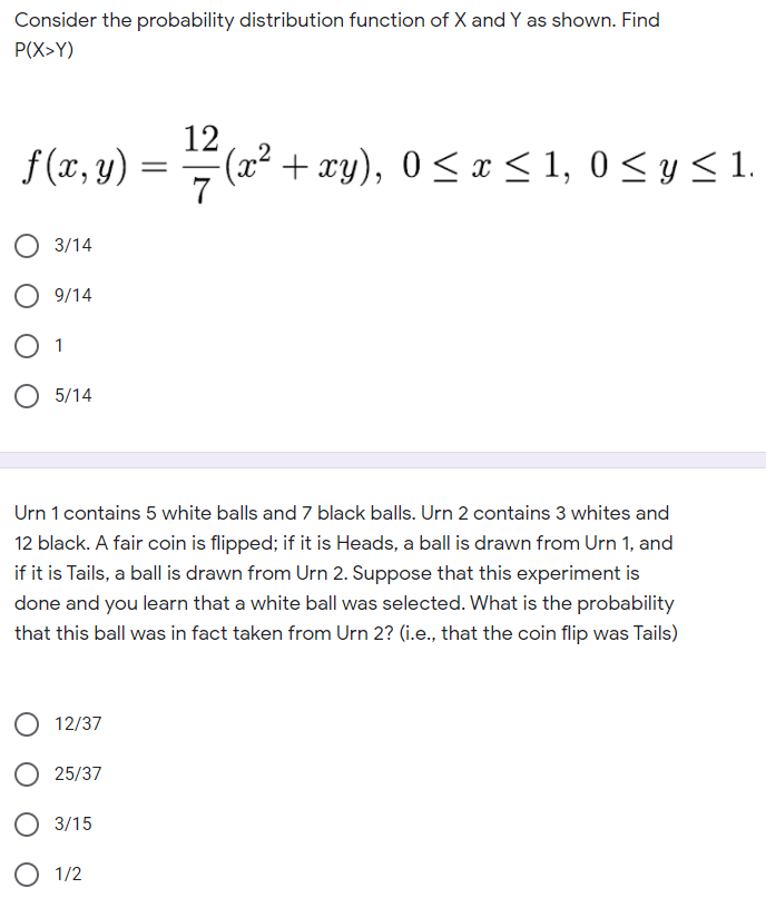 Consider the probability distribution function of X and Y as shown. Find
P(X>Y)
12
f(x, y) = #(x² + xy), 0 <x < 1, 0 <y< 1.
||
7
3/14
9/14
1
O 5/14
Urn 1 contains 5 white balls and 7 black balls. Urn 2 contains 3 whites and
12 black. A fair coin is flipped; if it is Heads, a ball is drawn from Urn 1, and
if it is Tails, a ball is drawn from Urn 2. Suppose that this experiment is
done and you learn that a white ball was selected. What is the probability
that this ball was in fact taken from Urn 2? (i.e., that the coin flip was Tails)
12/37
25/37
3/15
1/2
