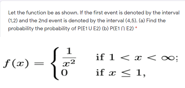 Let the function be as shown. If the first event is denoted by the interval
(1,2) and the 2nd event is denoted by the interval (4,5). (a) Find the
probability the probability of P(E1U E2) (b) P(E1 N E2) *
1
if 1 < x <
f (x)
x²
if x < 1,
