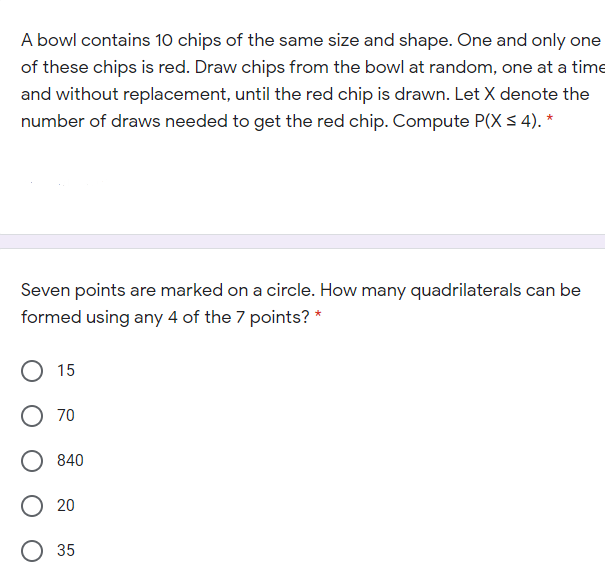 A bowl contains 10 chips of the same size and shape. One and only one
of these chips is red. Draw chips from the bowl at random, one at a time
and without replacement, until the red chip is drawn. Let X denote the
number of draws needed to get the red chip. Compute P(X S 4). *
Seven points are marked on a circle. How many quadrilaterals can be
formed using any 4 of the 7 points? *
15
O 70
840
20
О 35
