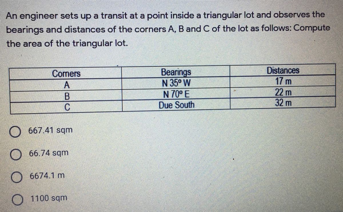 An engineer sets up a transit at a point inside a triangular lot and observes the
bearings and distances of the corners A, B and C of the lot as follows: Compute
the area of the triangular lot.
Bearings
N 35° W
N 70° E
Due South
Distances
17 m
22m
32m
Coners
O.667.41 sqm
O 66.74 sqm
O 6674.1 m
1100 sqm
ABC
O O O O
