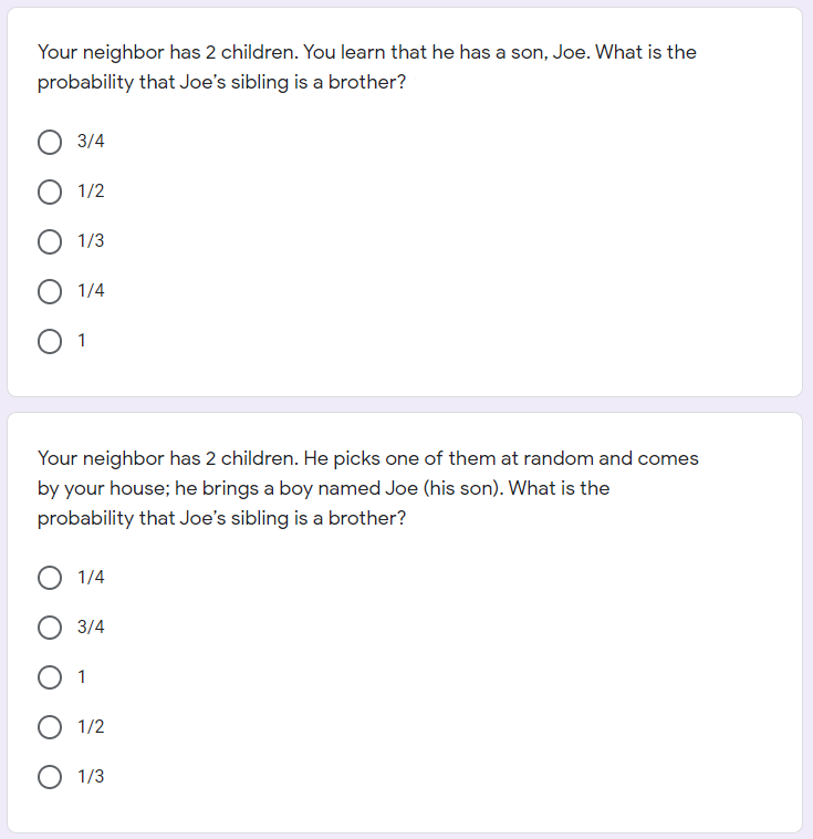 Your neighbor has 2 children. You learn that he has a son, Joe. What is the
probability that Joe's sibling is a brother?
3/4
O 1/2
О 113
1/4
O 1
Your neighbor has 2 children. He picks one of them at random and comes
by your house; he brings a boy named Joe (his son). What is the
probability that Joe's sibling is a brother?
O 1/4
О 3/4
O 1
О 1/2
O 1/3
