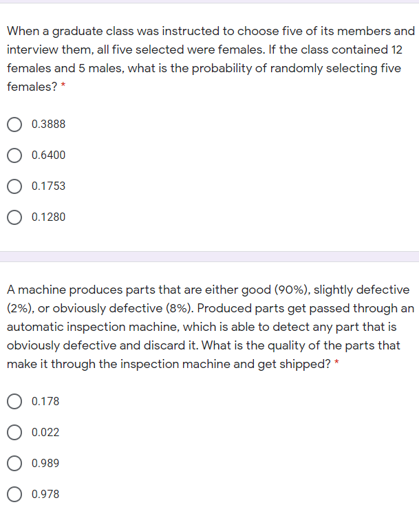 When a graduate class was instructed to choose five of its members and
interview them, all five selected were females. If the class contained 12
females and 5 males, what is the probability of randomly selecting five
females? *
0.3888
O 0.6400
0.1753
O 0.1280
A machine produces parts that are either good (90%), slightly defective
(2%), or obviously defective (8%). Produced parts get passed through an
automatic inspection machine, which is able to detect any part that is
obviously defective and discard it. What is the quality of the parts that
make it through the inspection machine and get shipped? *
0.178
0.022
O 0.989
0.978
