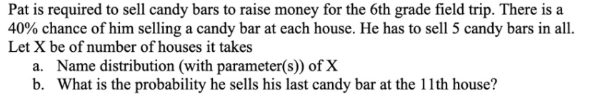 Pat is required to sell candy bars to raise money for the 6th grade field trip. There is a
40% chance of him selling a candy bar at each house. He has to sell 5 candy bars in all.
Let X be of number of houses it takes
a. Name distribution (with parameter(s)) of X
b. What is the probability he sells his last candy bar at the 11th house?
