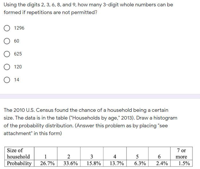 Using the digits 2, 3, 6, 8, and 9, how many 3-digit whole numbers can be
formed if repetitions are not permitted?
1296
60
625
120
O 14
The 2010 U.S. Census found the chance of a household being a certain
size. The data is in the table ("Households by age," 2013). Draw a histogram
of the probability distribution. (Answer this problem as by placing "see
attachment" in this form)
Size of
household
7 or
1
2
3
4
5
6
more
Probability
26.7%
33.6%
15.8%
13.7%
6.3%
2.4%
1.5%
