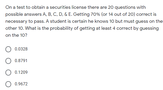 On a test to obtain a securities license there are 20 questions with
possible answers A, B, C, D, & E. Getting 70% (or 14 out of 20) correct is
necessary to pass. A student is certain he knows 10 but must guess on the
other 10. What is the probability of getting at least 4 correct by guessing
on the 10?
0.0328
0.8791
0.1209
0.9672
