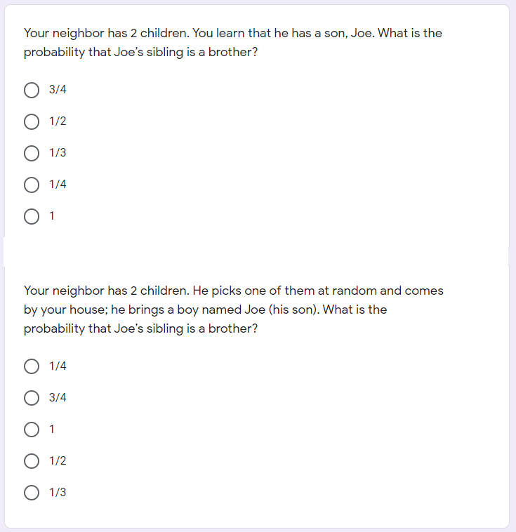 Your neighbor has 2 children. You learn that he has a son, Joe. What is the
probability that Joe's sibling is a brother?
3/4
O 1/2
О 113
О 1/4
O 1
Your neighbor has 2 children. He picks one of them at random and comes
by your house; he brings a boy named Joe (his son). What is the
probability that Joe's sibling is a brother?
O 1/4
О 3/4
O 1
О 1/2
O 1/3
