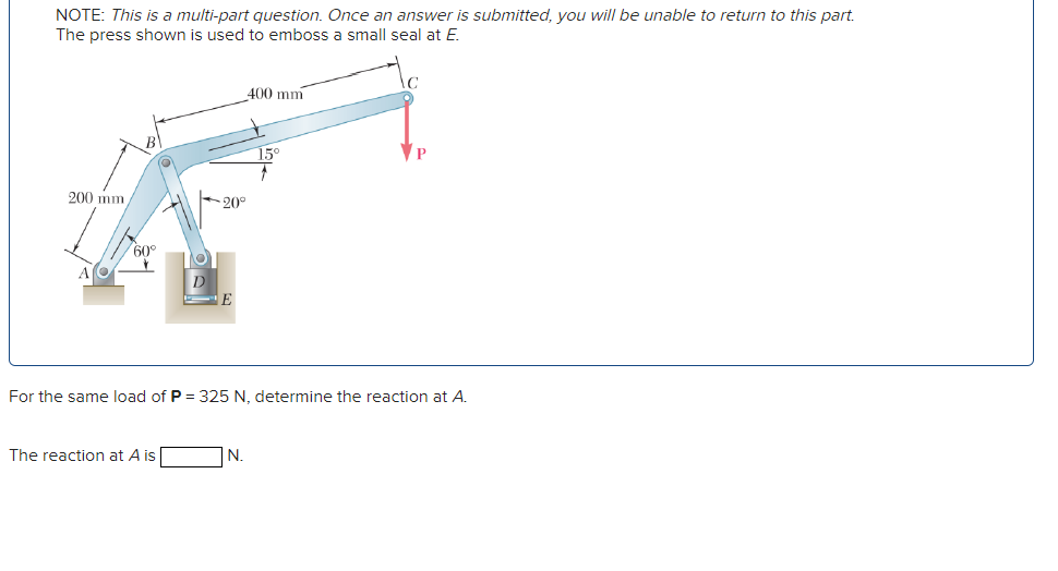 NOTE: This is a multi-part question. Once an answer is submitted, you will be unable to return to this part.
The press shown is used to emboss a small seal at E.
200 mm
-20°
60°
D
E
400 mm
15°
For the same load of P = 325 N, determine the reaction at A.
The reaction at A is
N.