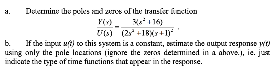 a.
Determine the poles and zeros of the transfer function
3(s² +16)
Y(s)
U(s) (2s² +18) (s+
+ 1)²
b.
If the input u(t) to this system is a constant, estimate the output response y(t)
using only the pole locations (ignore the zeros determined in a above.), ie. just
indicate the type of time functions that appear in the response.