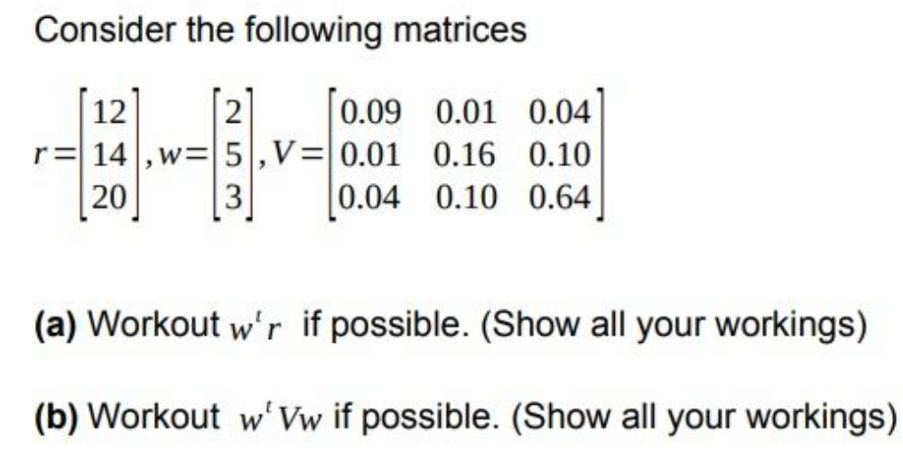 Consider the following matrices
12
0.09 0.01 0.04
r = 14,w= 5, V = 0.01 0.16 0.10
20
0.04 0.10 0.64
253
(a) Workout w'r if possible. (Show all your workings)
(b) Workout w' Vw if possible. (Show all your workings)