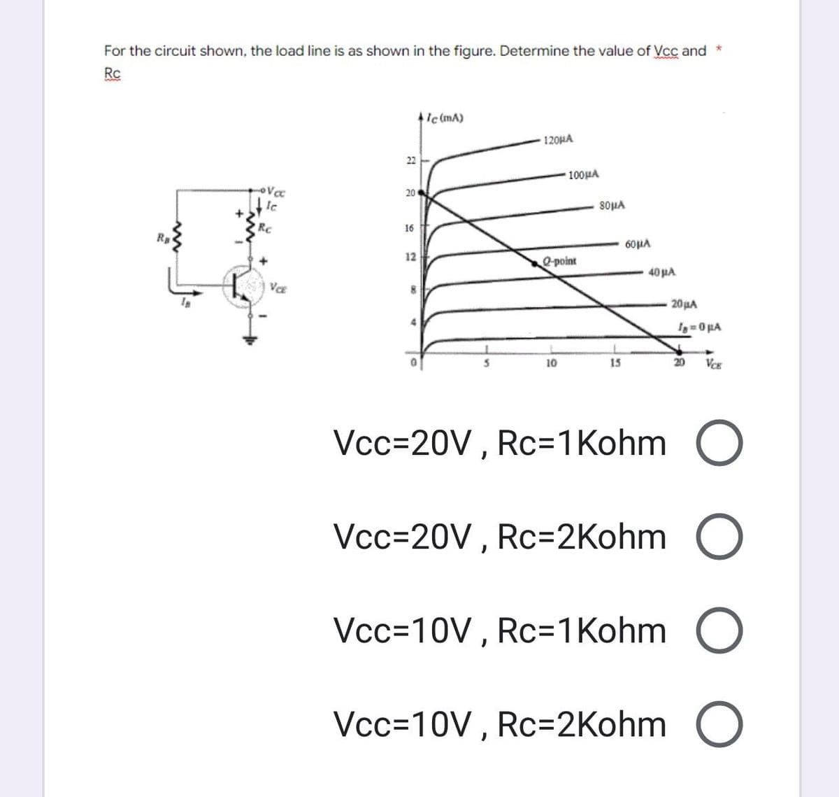 For the circuit shown, the load line is as shown in the figure. Determine the value of Vcc and
Rc
• Va
le
VCE
22
8
20
16
12
8
+1c (mA)
120HA
100μA
Q-point
10
80μA
15
60μA
40 μA
*
20μA
Ig=0μA
20
VCE
Vcc=20V, Rc=1 Kohm O
Vcc=20V, Rc=2Kohm O
Vcc=10V, Rc=1Kohm O
Vcc=10V, Rc=2Kohm O